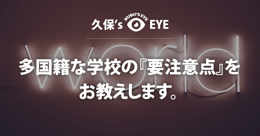 久保’s EYE｜多国籍な学校の『要注意点』をお教えします。